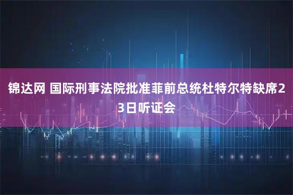 锦达网 国际刑事法院批准菲前总统杜特尔特缺席23日听证会