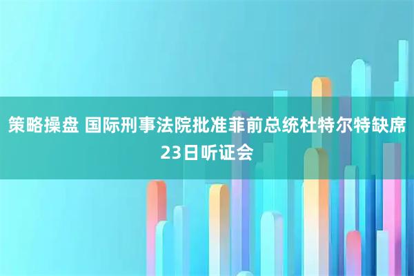 策略操盘 国际刑事法院批准菲前总统杜特尔特缺席23日听证会