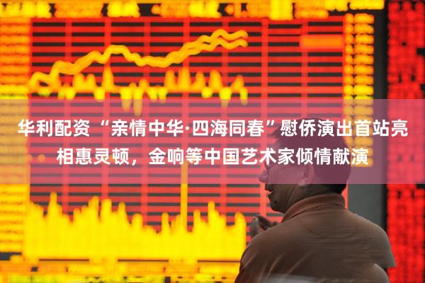 华利配资 “亲情中华·四海同春”慰侨演出首站亮相惠灵顿，金响等中国艺术家倾情献演