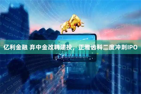 亿利金融 弃中金改聘建投，正雅齿科二度冲刺IPO