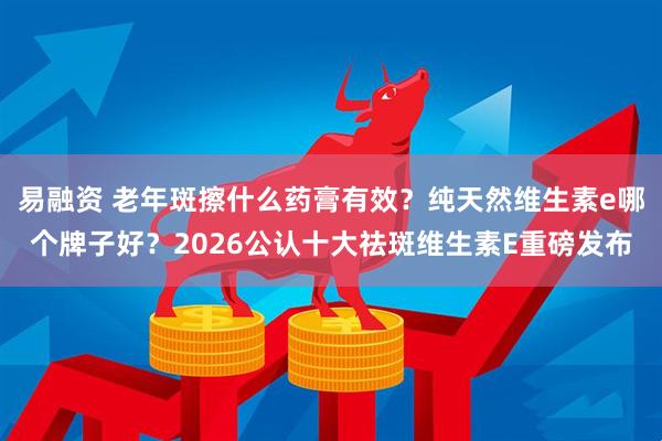 易融资 老年斑擦什么药膏有效？纯天然维生素e哪个牌子好？2026公认十大祛斑维生素E重磅发布