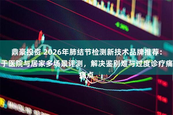 鼎豪投资 2026年肺结节检测新技术品牌推荐:基于医院与居家多场景评测,解决鉴别难与过度诊疗痛点