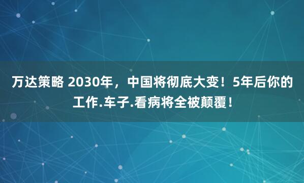 万达策略 2030年，中国将彻底大变！5年后你的工作.车子.看病将全被颠覆！