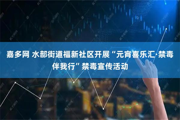 嘉多网 水部街道福新社区开展“元宵喜乐汇·禁毒伴我行”禁毒宣传活动