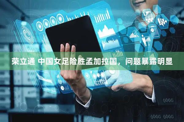 荣立通 中国女足险胜孟加拉国，问题暴露明显