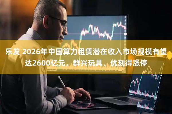 乐发 2026年中国算力租赁潜在收入市场规模有望达2600亿元，群兴玩具、优刻得涨停