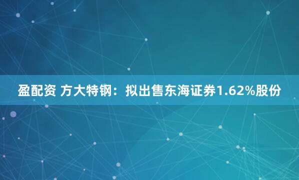 盈配资 方大特钢：拟出售东海证券1.62%股份
