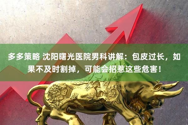 多多策略 沈阳曙光医院男科讲解:包皮过长,如果不及时割掉,可能会招惹这些危害!