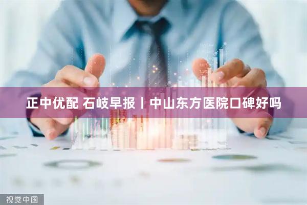 正中优配 石岐早报丨中山东方医院口碑好吗