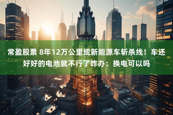 常盈股票 8年12万公里成新能源车斩杀线！车还好好的电池就不行了咋办：换电可以吗