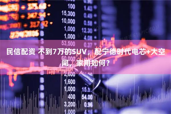 民信配资 不到7万的SUV,配宁德时代电芯+大空间,家用如何?
