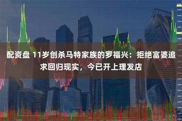 配资盘 11岁创杀马特家族的罗福兴：拒绝富婆追求回归现实，今已开上理发店