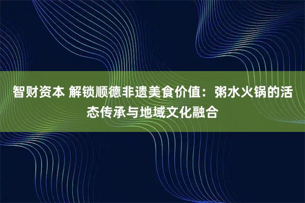 智财资本 解锁顺德非遗美食价值：粥水火锅的活态传承与地域文化融合