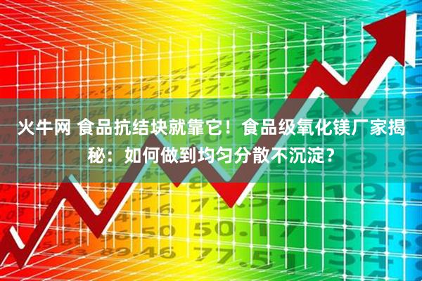 火牛网 食品抗结块就靠它！食品级氧化镁厂家揭秘：如何做到均匀分散不沉淀？