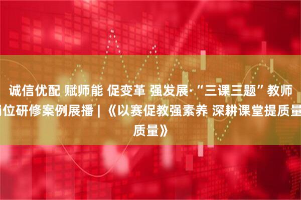 诚信优配 赋师能 促变革 强发展·“三课三题”教师岗位研修案例展播 | 《以赛促教强素养 深耕课堂提质量》