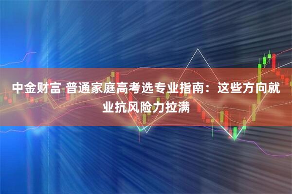 中金财富 普通家庭高考选专业指南：这些方向就业抗风险力拉满