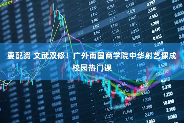 要配资 文武双修！广外南国商学院中华射艺课成校园热门课