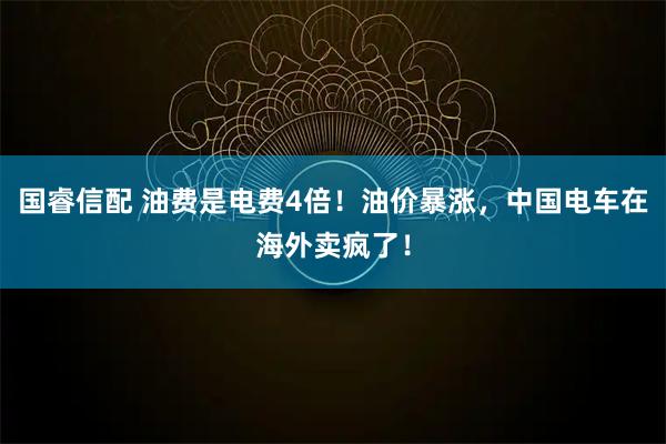国睿信配 油费是电费4倍！油价暴涨，中国电车在海外卖疯了！