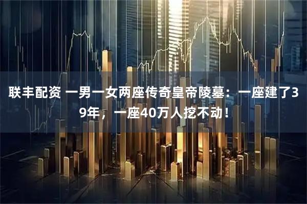 联丰配资 一男一女两座传奇皇帝陵墓：一座建了39年，一座40万人挖不动！