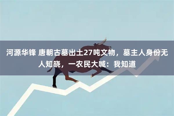 河源华锋 唐朝古墓出土27吨文物，墓主人身份无人知晓，一农民大喊：我知道