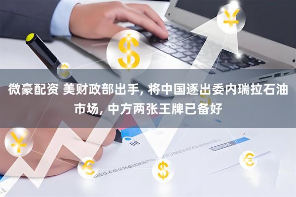 微豪配资 美财政部出手, 将中国逐出委内瑞拉石油市场, 中方两张王牌已备好