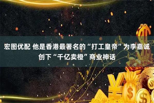 宏图优配 他是香港最著名的“打工皇帝”为李嘉诚创下“千亿卖橙”商业神话