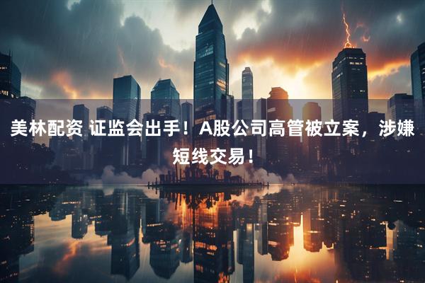 美林配资 证监会出手！A股公司高管被立案，涉嫌短线交易！