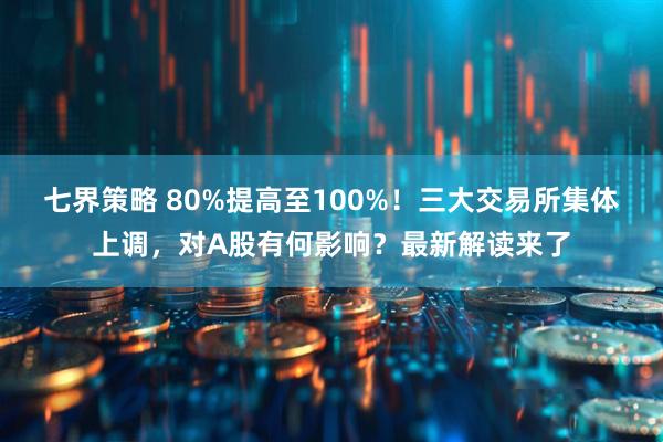 七界策略 80%提高至100%！三大交易所集体上调，对A股有何影响？最新解读来了