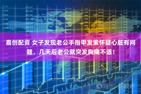 嘉创配资 女子发现老公手指甲发紫怀疑心脏有问题，几天后老公就突发胸痛不适！