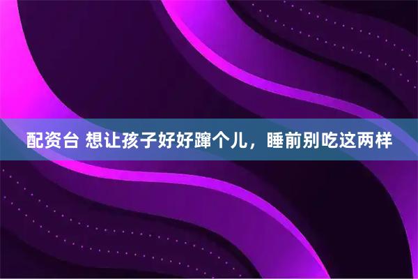 配资台 想让孩子好好蹿个儿，睡前别吃这两样