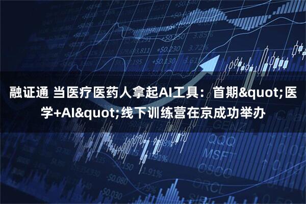 融证通 当医疗医药人拿起AI工具：首期"医学+AI"线下训练营在京成功举办
