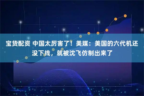 宝货配资 中国太厉害了！美媒：美国的六代机还没下线，就被沈飞仿制出来了