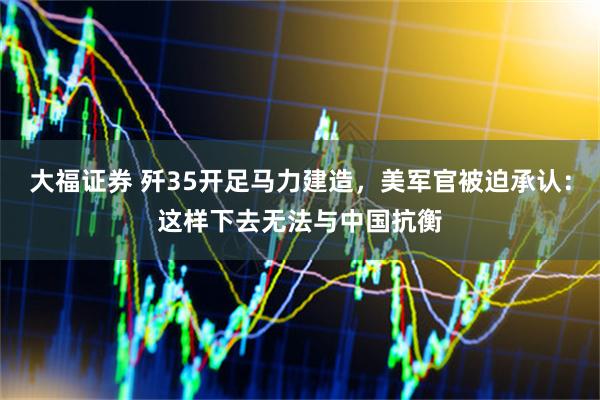 大福证券 歼35开足马力建造，美军官被迫承认：这样下去无法与中国抗衡