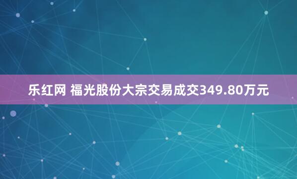 乐红网 福光股份大宗交易成交349.80万元