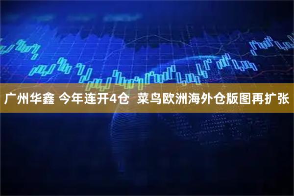 广州华鑫 今年连开4仓  菜鸟欧洲海外仓版图再扩张