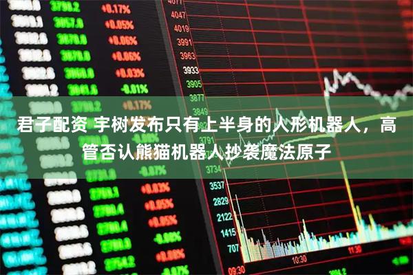 君子配资 宇树发布只有上半身的人形机器人，高管否认熊猫机器人抄袭魔法原子