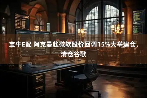 宝牛E配 阿克曼趁微软股价回调15%大举建仓，清仓谷歌