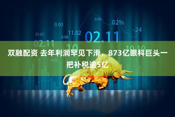 双融配资 去年利润罕见下滑，873亿眼科巨头一把补税逾5亿