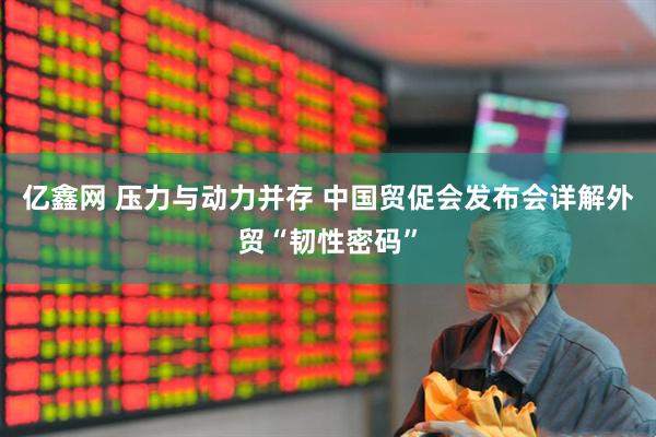 亿鑫网 压力与动力并存 中国贸促会发布会详解外贸“韧性密码”