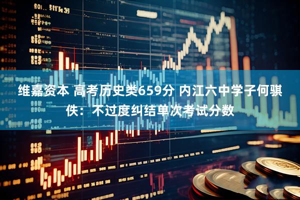 维嘉资本 高考历史类659分 内江六中学子何骐佚：不过度纠结单次考试分数