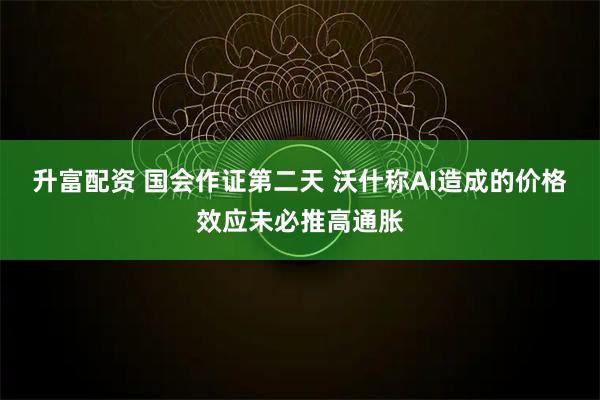 升富配资 国会作证第二天 沃什称AI造成的价格效应未必推高通胀