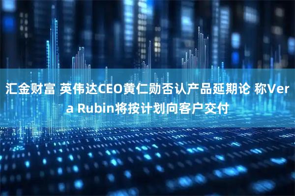 汇金财富 英伟达CEO黄仁勋否认产品延期论 称Vera Rubin将按计划向客户交付