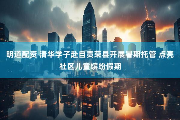 明道配资 清华学子赴自贡荣县开展暑期托管 点亮社区儿童缤纷假期