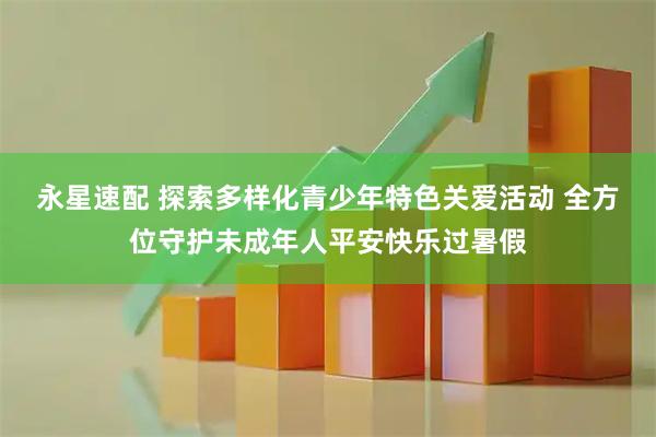 永星速配 探索多样化青少年特色关爱活动 全方位守护未成年人平安快乐过暑假