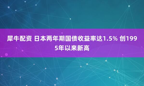 犀牛配资 日本两年期国债收益率达1.5% 创1995年以来新高