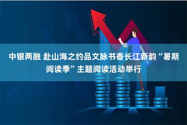 中银两融 赴山海之约品文脉书香长江新韵“暑期阅读季”主题阅读活动举行