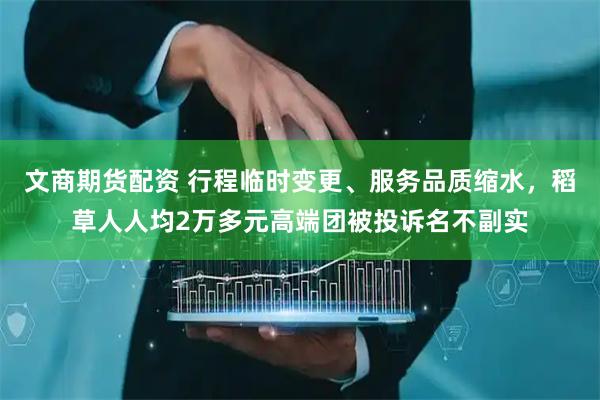 文商期货配资 行程临时变更、服务品质缩水，稻草人人均2万多元高端团被投诉名不副实