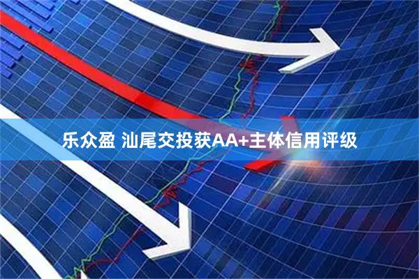 乐众盈 汕尾交投获AA+主体信用评级
