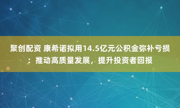 聚创配资 康希诺拟用14.5亿元公积金弥补亏损：推动高质量发展，提升投资者回报