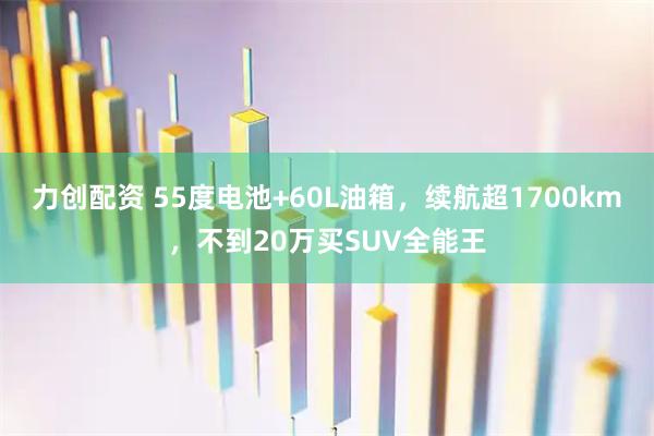 力创配资 55度电池+60L油箱,续航超1700km,不到20万买SUV全能王